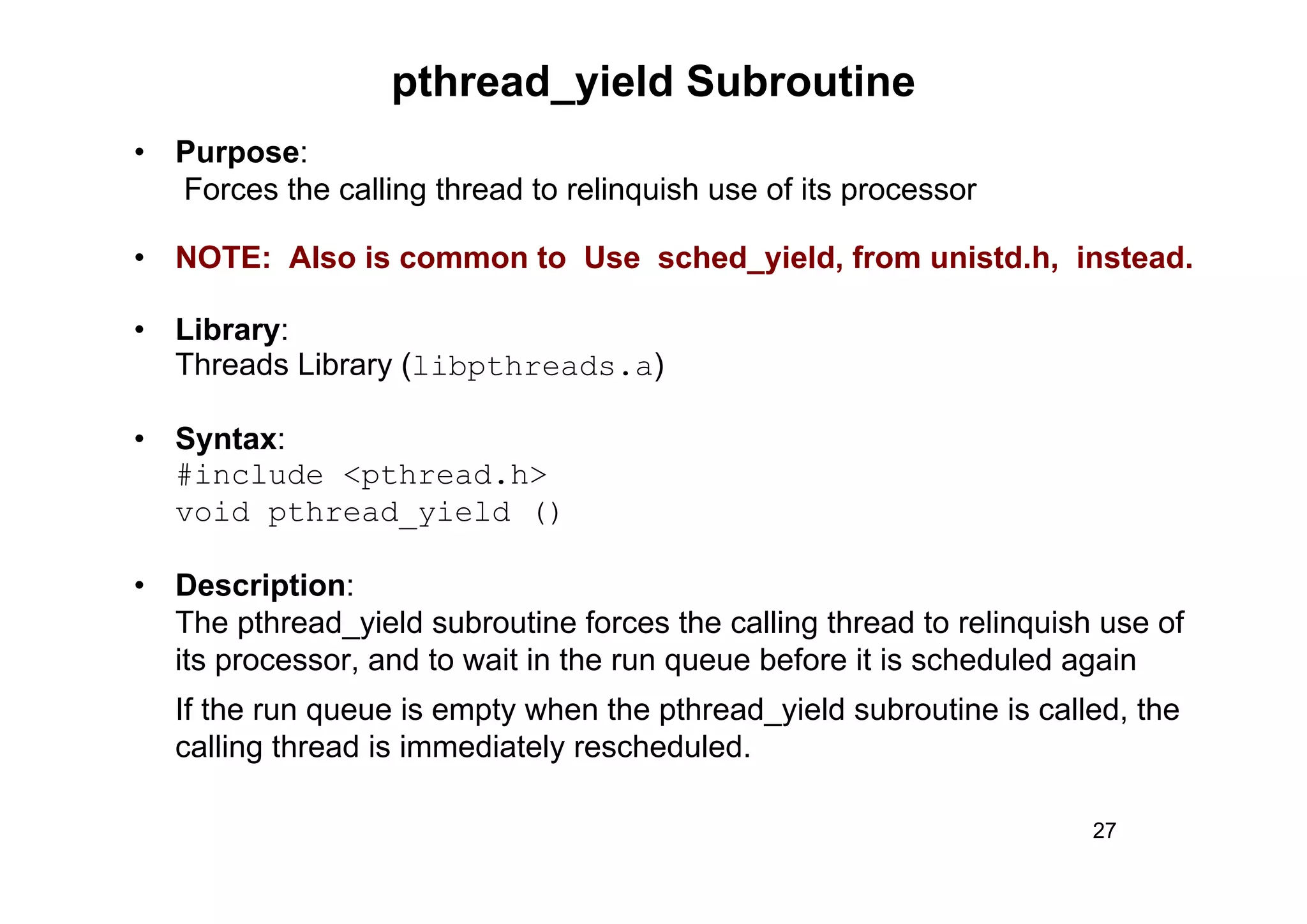 27
• Purpose:
Forces the calling thread to relinquish use of its processor
• NOTE: Also is common to Use sched_yield, from unistd.h, instead.
• Library:
Threads Library (libpthreads.a)
• Syntax:
#include <pthread.h>
void pthread_yield ()
• Description:
The pthread_yield subroutine forces the calling thread to relinquish use of
its processor, and to wait in the run queue before it is scheduled again
If the run queue is empty when the pthread_yield subroutine is called, the
calling thread is immediately rescheduled.
pthread_yield Subroutine
 