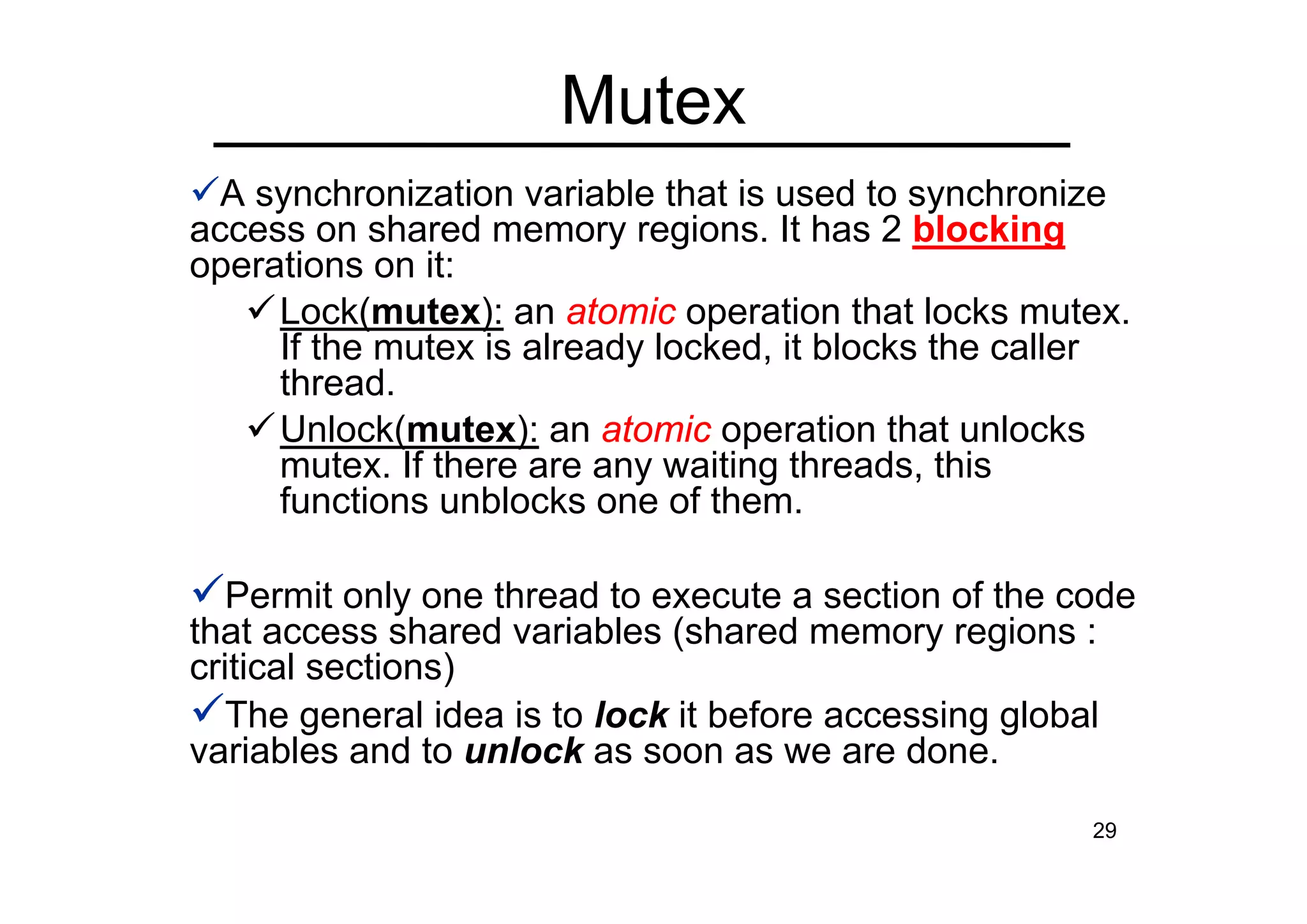 29
A synchronization variable that is used to synchronize
access on shared memory regions. It has 2 blocking
operations on it:
Lock(mutex): an atomic operation that locks mutex.
If the mutex is already locked, it blocks the caller
thread.
Unlock(mutex): an atomic operation that unlocks
mutex. If there are any waiting threads, this
functions unblocks one of them.
Permit only one thread to execute a section of the code
that access shared variables (shared memory regions :
critical sections)
The general idea is to lock it before accessing global
variables and to unlock as soon as we are done.
Mutex
 