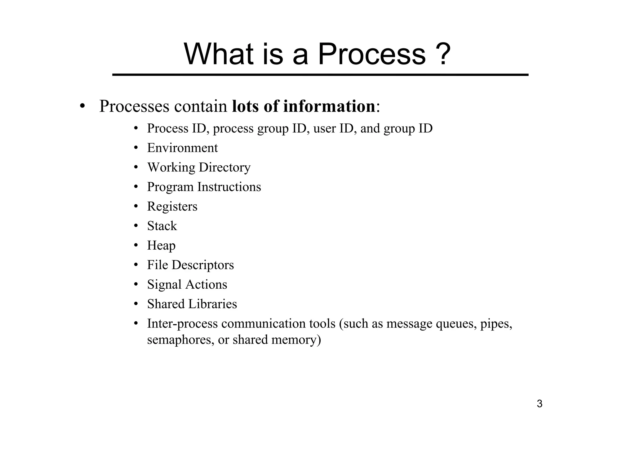 3
What is a Process ?
• Processes contain lots of information:
• Process ID, process group ID, user ID, and group ID
• Environment
• Working Directory
• Program Instructions
• Registers
• Stack
• Heap
• File Descriptors
• Signal Actions
• Shared Libraries
• Inter-process communication tools (such as message queues, pipes,
semaphores, or shared memory)
 