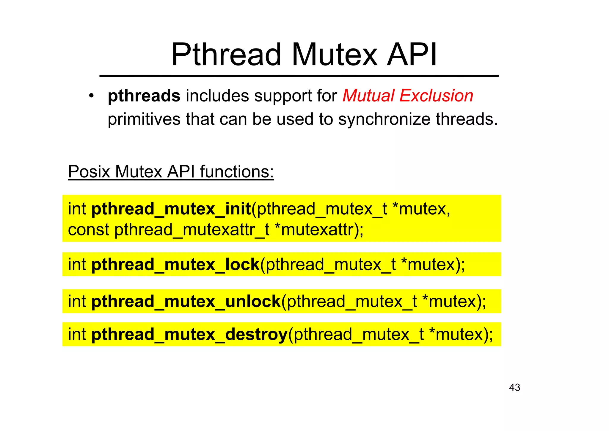 43
• pthreads includes support for Mutual Exclusion
primitives that can be used to synchronize threads.
Pthread Mutex API
int pthread_mutex_init(pthread_mutex_t *mutex,
const pthread_mutexattr_t *mutexattr);
int pthread_mutex_lock(pthread_mutex_t *mutex);
int pthread_mutex_unlock(pthread_mutex_t *mutex);
int pthread_mutex_destroy(pthread_mutex_t *mutex);
Posix Mutex API functions:
 