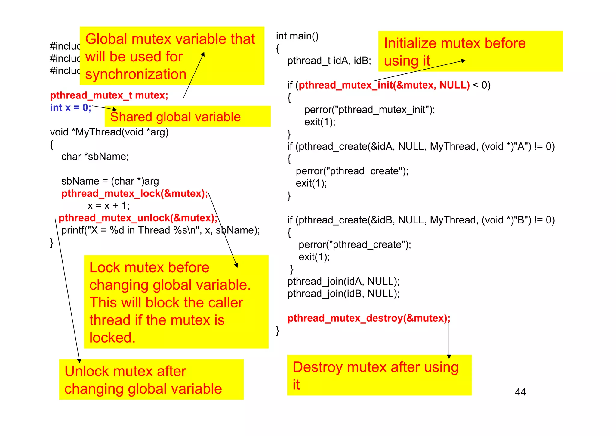 44
#include <pthread.h>
#include <stdio.h>
#include <stdlib.h>
pthread_mutex_t mutex;
int x = 0;
void *MyThread(void *arg)
{
char *sbName;
sbName = (char *)arg
pthread_mutex_lock(&mutex);
x = x + 1;
pthread_mutex_unlock(&mutex);
printf("X = %d in Thread %sn", x, sbName);
}
int main()
{
pthread_t idA, idB;
if (pthread_mutex_init(&mutex, NULL) < 0)
{
perror("pthread_mutex_init");
exit(1);
}
if (pthread_create(&idA, NULL, MyThread, (void *)"A") != 0)
{
perror("pthread_create");
exit(1);
}
if (pthread_create(&idB, NULL, MyThread, (void *)"B") != 0)
{
perror("pthread_create");
exit(1);
}
pthread_join(idA, NULL);
pthread_join(idB, NULL);
pthread_mutex_destroy(&mutex);
}
Global mutex variable that
will be used for
synchronization
Initialize mutex before
using it
Destroy mutex after using
it
Lock mutex before
changing global variable.
This will block the caller
thread if the mutex is
locked.
Unlock mutex after
changing global variable
Shared global variable
 
