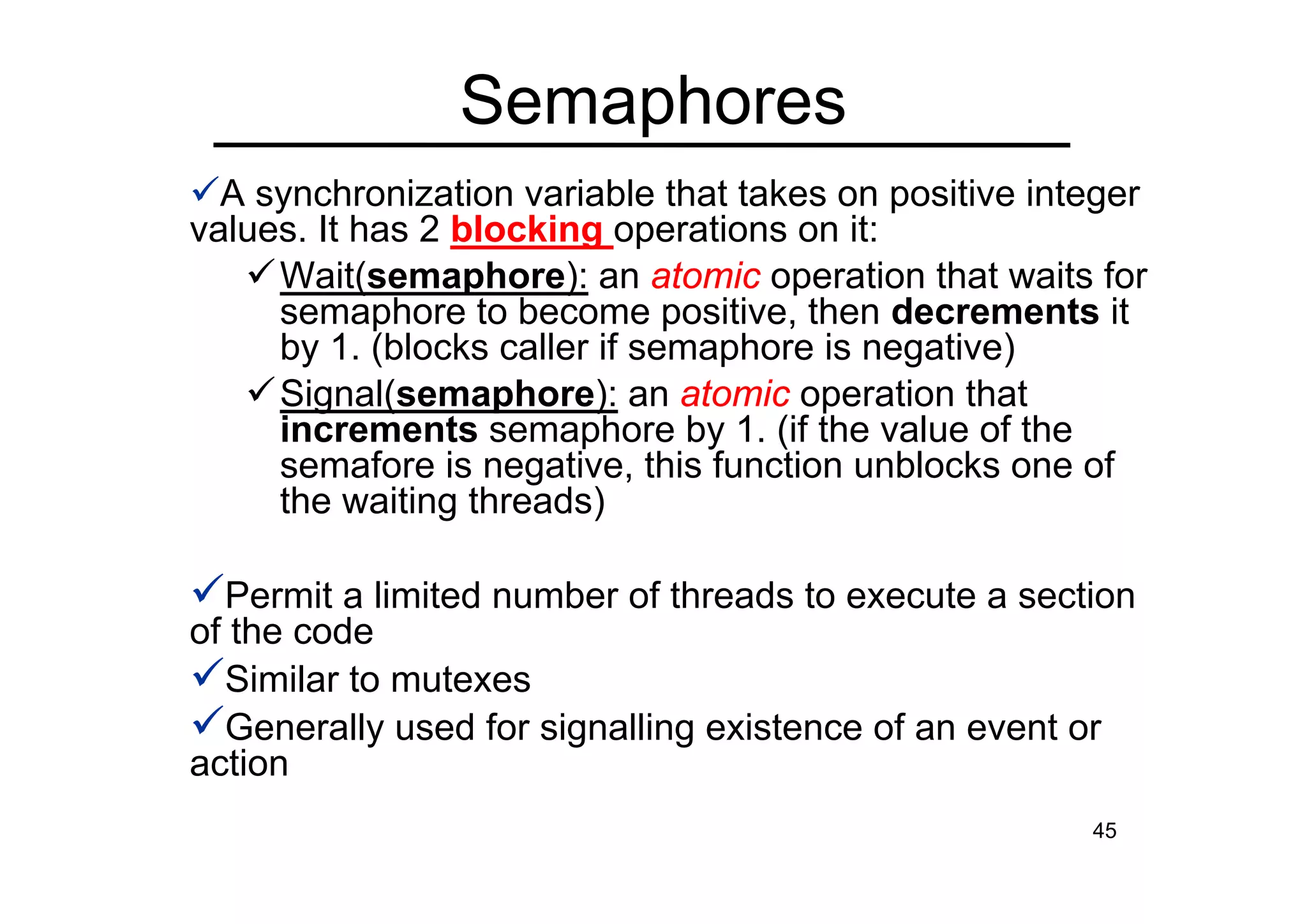 45
A synchronization variable that takes on positive integer
values. It has 2 blocking operations on it:
Wait(semaphore): an atomic operation that waits for
semaphore to become positive, then decrements it
by 1. (blocks caller if semaphore is negative)
Signal(semaphore): an atomic operation that
increments semaphore by 1. (if the value of the
semafore is negative, this function unblocks one of
the waiting threads)
Permit a limited number of threads to execute a section
of the code
Similar to mutexes
Generally used for signalling existence of an event or
action
Semaphores
 