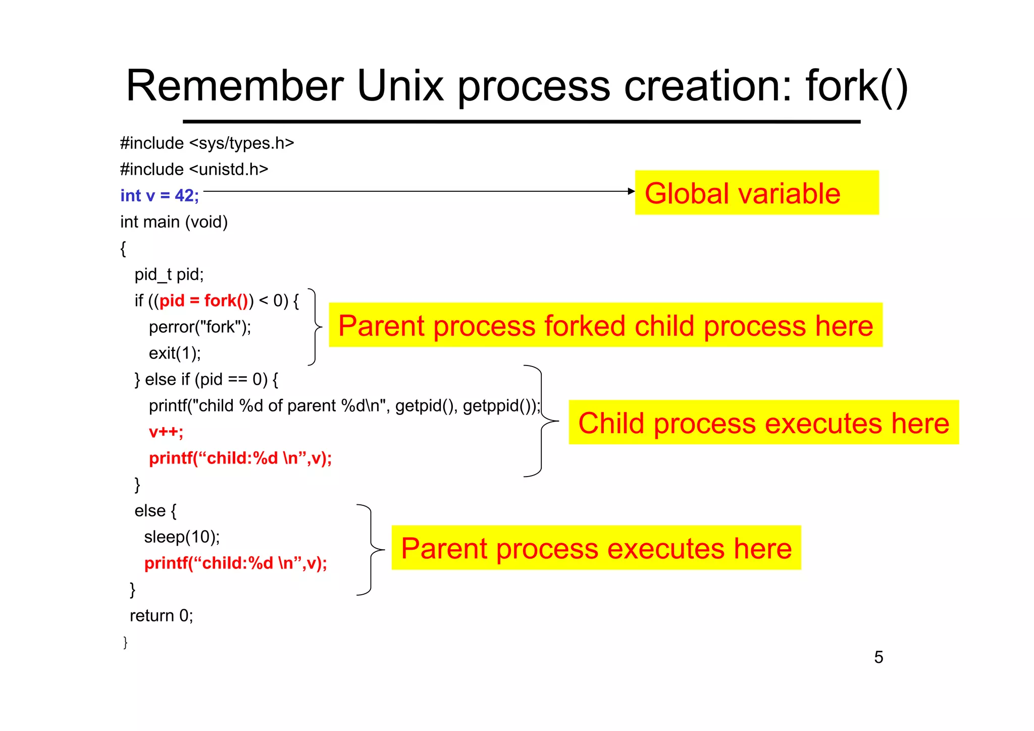 5
Remember Unix process creation: fork()
#include <sys/types.h>
#include <unistd.h>
int v = 42;
int main (void)
{
pid_t pid;
if ((pid = fork()) < 0) {
perror("fork");
exit(1);
} else if (pid == 0) {
printf("child %d of parent %dn", getpid(), getppid());
v++;
printf(“child:%d n”,v);
}
else {
sleep(10);
printf(“child:%d n”,v);
}
return 0;
}
Global variable
Child process executes here
Parent process executes here
Parent process forked child process here
 