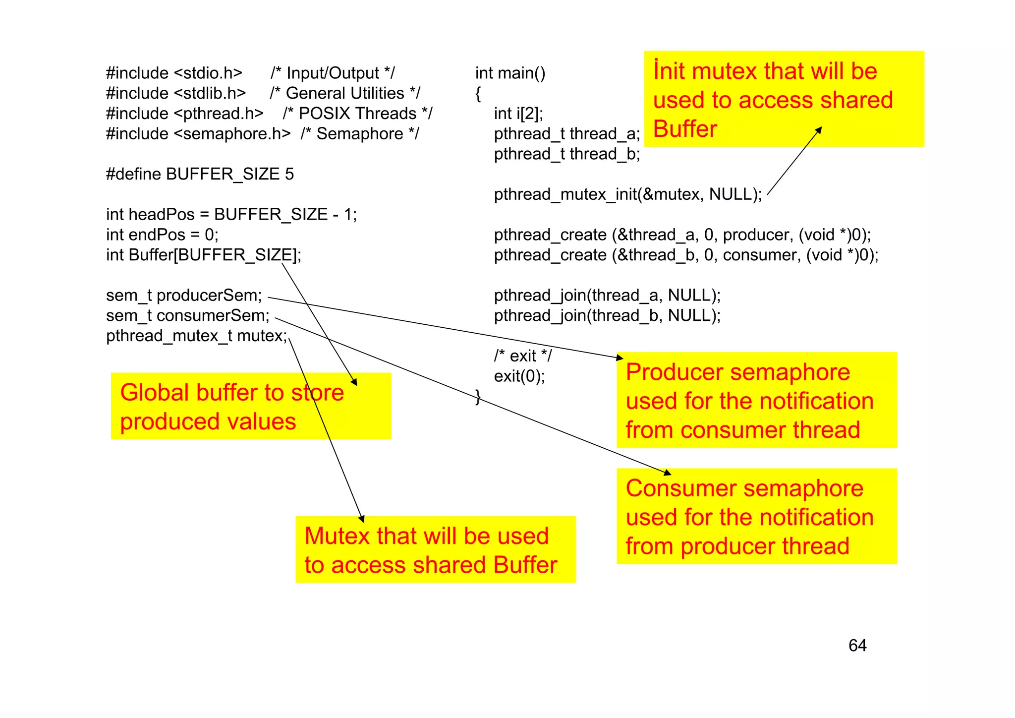 64
#include <stdio.h> /* Input/Output */
#include <stdlib.h> /* General Utilities */
#include <pthread.h> /* POSIX Threads */
#include <semaphore.h> /* Semaphore */
#define BUFFER_SIZE 5
int headPos = BUFFER_SIZE - 1;
int endPos = 0;
int Buffer[BUFFER_SIZE];
sem_t producerSem;
sem_t consumerSem;
pthread_mutex_t mutex;
int main()
{
int i[2];
pthread_t thread_a;
pthread_t thread_b;
pthread_mutex_init(&mutex, NULL);
pthread_create (&thread_a, 0, producer, (void *)0);
pthread_create (&thread_b, 0, consumer, (void *)0);
pthread_join(thread_a, NULL);
pthread_join(thread_b, NULL);
/* exit */
exit(0);
}
Global buffer to store
produced values
Producer semaphore
used for the notification
from consumer thread
Consumer semaphore
used for the notification
from producer thread
Mutex that will be used
to access shared Buffer
İnit mutex that will be
used to access shared
Buffer
 