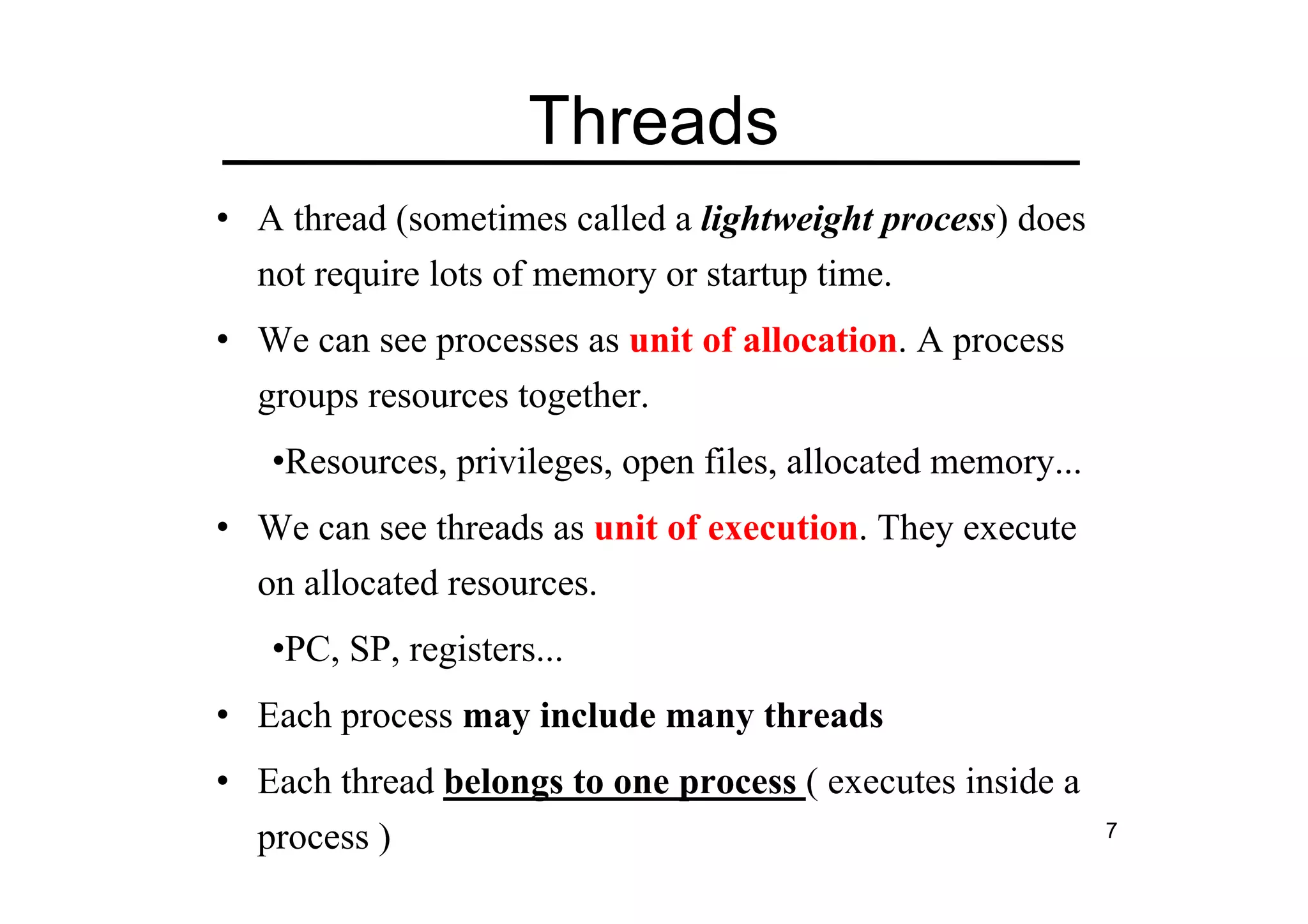 7
Threads
• A thread (sometimes called a lightweight process) does
not require lots of memory or startup time.
• We can see processes as unit of allocation. A process
groups resources together.
•Resources, privileges, open files, allocated memory...
• We can see threads as unit of execution. They execute
on allocated resources.
•PC, SP, registers...
• Each process may include many threads
• Each thread belongs to one process ( executes inside a
process )
 