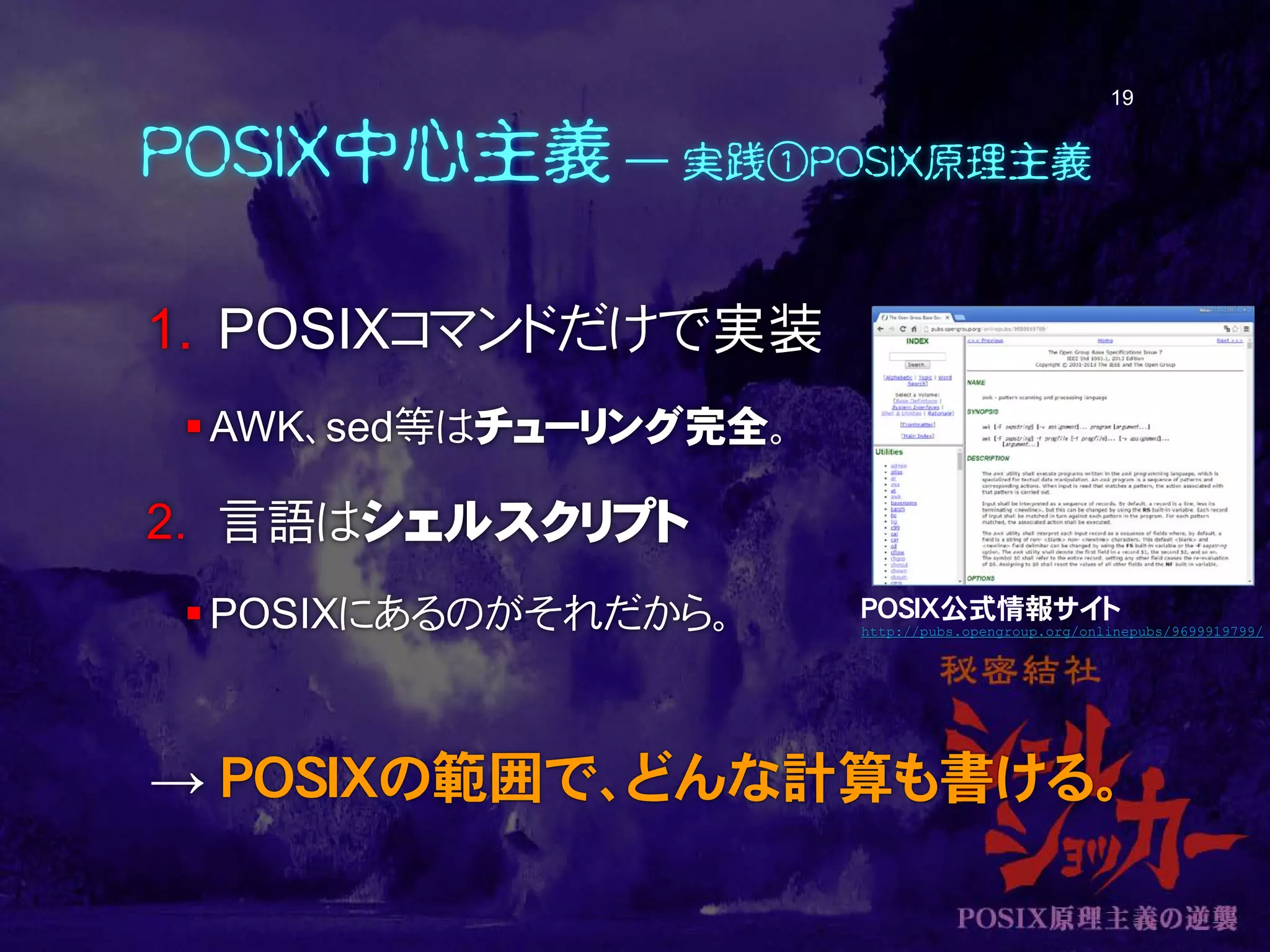 POSIX中心主義 ― 実践①POSIX原理主義
1. POSIXコマンドだけで実装
AWK、sed等はチューリング完全。
2. 言語はシェルスクリプト
POSIXにあるのがそれだから。
→ POSIXの範囲で、どんな計算も書ける。
19
POSIX公式情報サイト
http://pubs.opengroup.org/onlinepubs/9699919799/
 