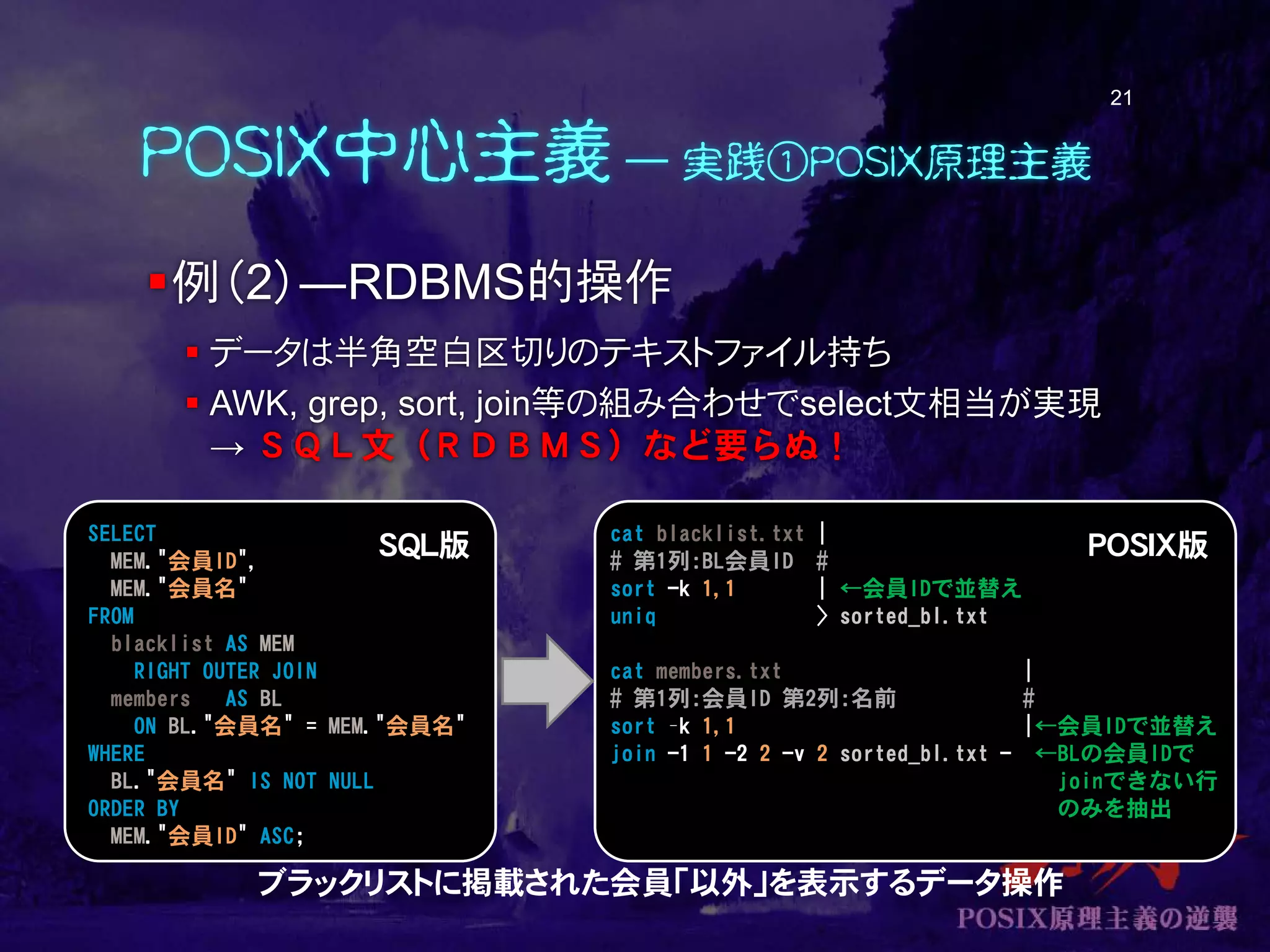 POSIX中心主義 ― 実践①POSIX原理主義
例（2）―RDBMS的操作
 データは半角空白区切りのテキストファイル持ち
 AWK, grep, sort, join等の組み合わせでselect文相当が実現
→ ＳＱＬ文（ＲＤＢＭＳ）など要らぬ！
21
SELECT
MEM."会員ID",
MEM."会員名"
FROM
blacklist AS MEM
RIGHT OUTER JOIN
members AS BL
ON BL."会員名" = MEM."会員名"
WHERE
BL."会員名" IS NOT NULL
ORDER BY
MEM."会員ID" ASC;
cat blacklist.txt |
# 第1列:BL会員ID #
sort -k 1,1 | ←会員IDで並替え
uniq > sorted_bl.txt
cat members.txt |
# 第1列:会員ID 第2列:名前 #
sort –k 1,1 |←会員IDで並替え
join -1 1 -2 2 -v 2 sorted_bl.txt - ←BLの会員IDで
joinできない行
のみを抽出
ブラックリストに掲載された会員「以外」を表示するデータ操作
SQL版 POSIX版
 