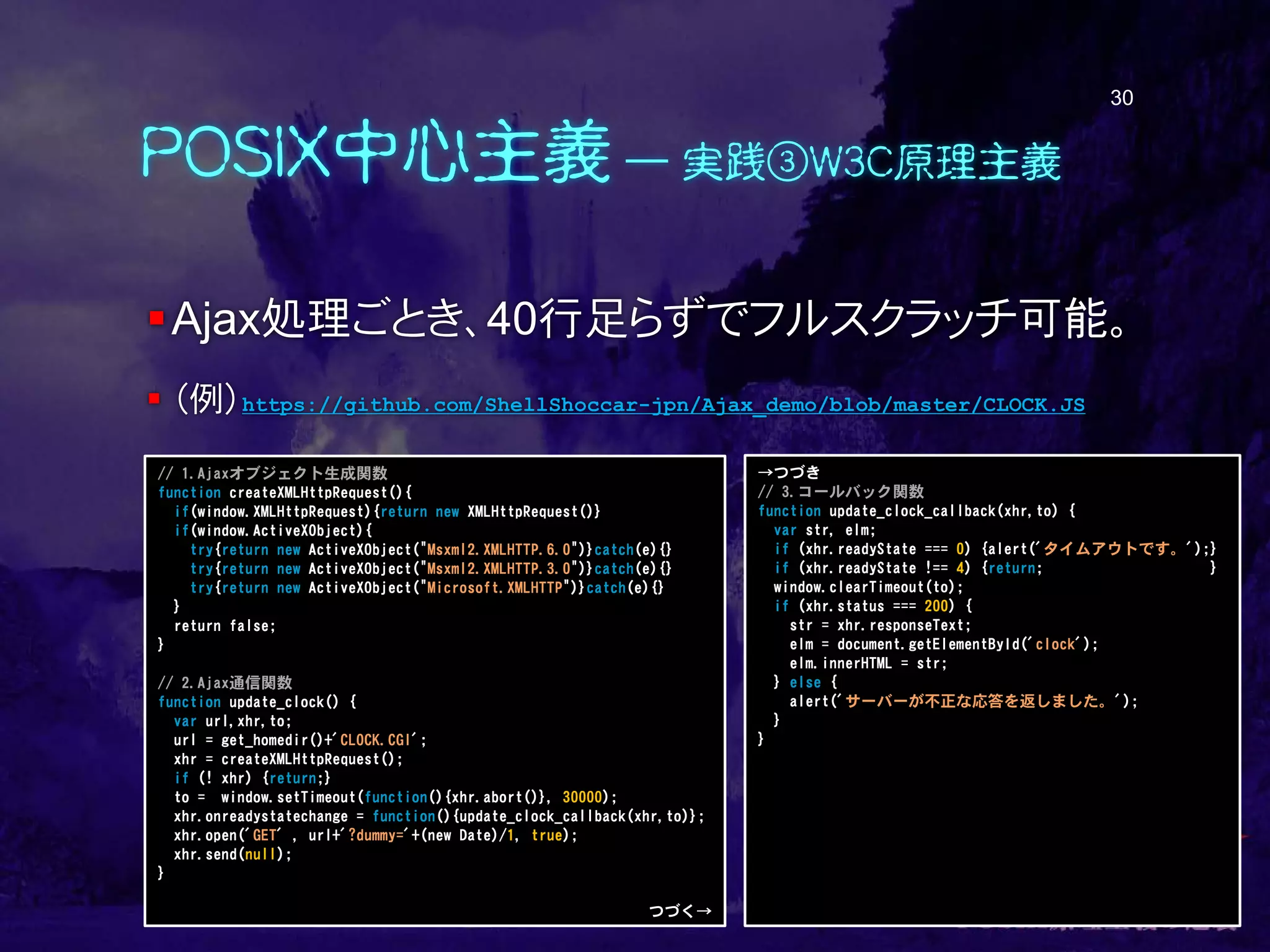 POSIX中心主義 ― 実践③W3C原理主義
Ajax処理ごとき、40行足らずでフルスクラッチ可能。
 （例）https://github.com/ShellShoccar-jpn/Ajax_demo/blob/master/CLOCK.JS
30
// 1.Ajaxオブジェクト生成関数
function createXMLHttpRequest(){
if(window.XMLHttpRequest){return new XMLHttpRequest()}
if(window.ActiveXObject){
try{return new ActiveXObject("Msxml2.XMLHTTP.6.0")}catch(e){}
try{return new ActiveXObject("Msxml2.XMLHTTP.3.0")}catch(e){}
try{return new ActiveXObject("Microsoft.XMLHTTP")}catch(e){}
}
return false;
}
// 2.Ajax通信関数
function update_clock() {
var url,xhr,to;
url = get_homedir()+'CLOCK.CGI';
xhr = createXMLHttpRequest();
if (! xhr) {return;}
to = window.setTimeout(function(){xhr.abort()}, 30000);
xhr.onreadystatechange = function(){update_clock_callback(xhr,to)};
xhr.open('GET' , url+'?dummy='+(new Date)/1, true);
xhr.send(null);
}
つづく→
→つづき
// 3.コールバック関数
function update_clock_callback(xhr,to) {
var str, elm;
if (xhr.readyState === 0) {alert('タイムアウトです。');}
if (xhr.readyState !== 4) {return; }
window.clearTimeout(to);
if (xhr.status === 200) {
str = xhr.responseText;
elm = document.getElementById('clock');
elm.innerHTML = str;
} else {
alert('サーバーが不正な応答を返しました。');
}
}
 