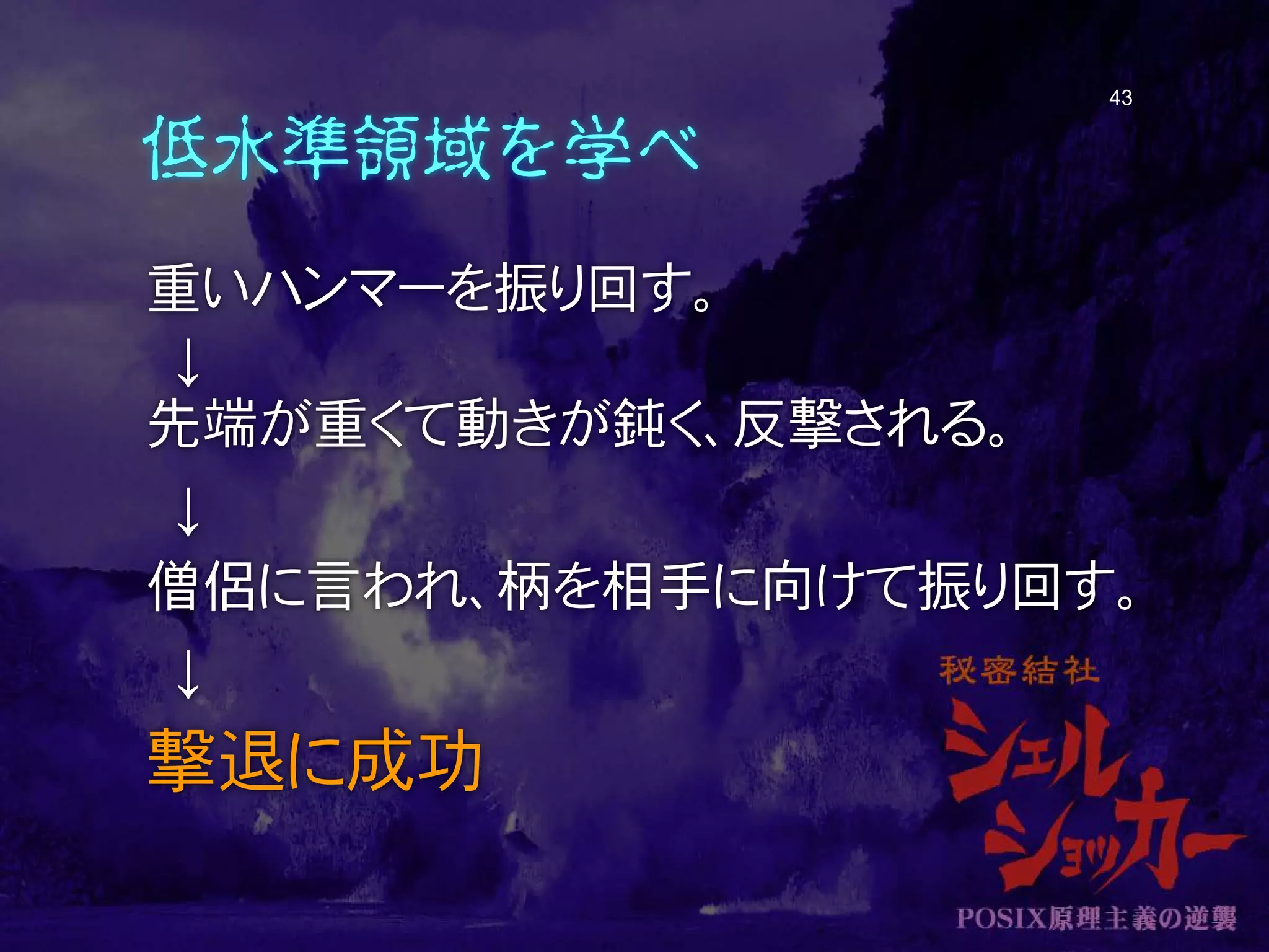 低水準領域を学べ
重いハンマーを振り回す。
↓
先端が重くて動きが鈍く、反撃される。
↓
僧侶に言われ、柄を相手に向けて振り回す。
↓
撃退に成功
43
 