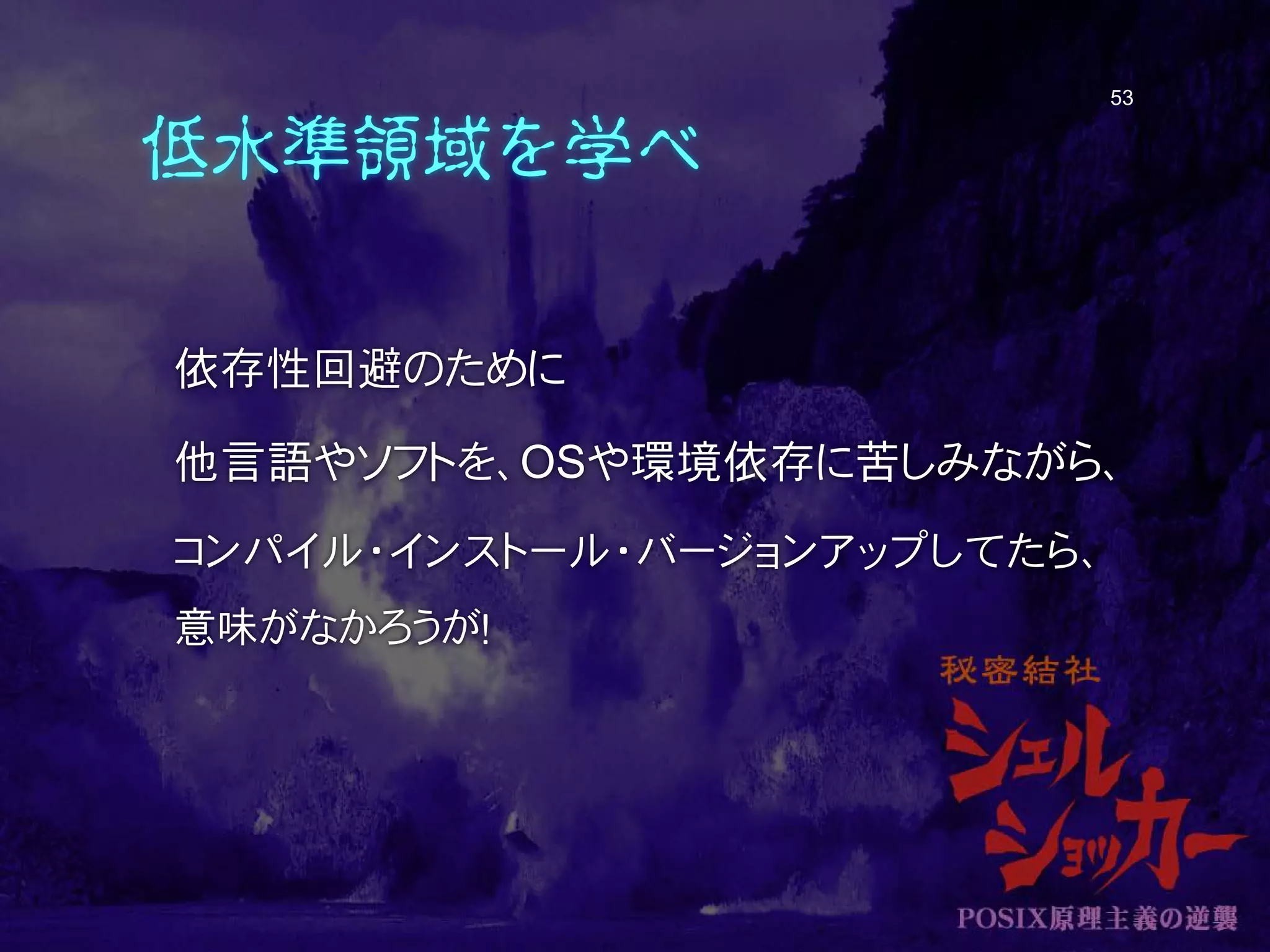 低水準領域を学べ
依存性回避のために
他言語やソフトを、OSや環境依存に苦しみながら、
コンパイル・インストール・バージョンアップしてたら、
意味がなかろうが！
53
 