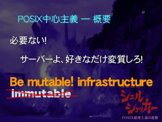 POSIX中心主義 ― 概要
必要ない！
サーバーよ、好きなだけ変質しろ！
Be mutable! infrastructure
17
 