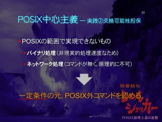 POSIX中心主義 ― 実践②交換可能性担保
POSIXの範囲で実現できないもの
バイナリ処理（非現実的処理速度なため）
ネットワーク処理（コマンドが無く、原理的に不可）
一定条件の元、POSIX外コマンドを認める。
23
 