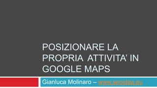 POSIZIONARE LA
PROPRIA ATTIVITA’ IN
GOOGLE MAPS
Gianluca Molinaro – www.seoidea.eu
 