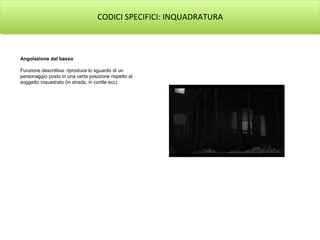 CODICI SPECIFICI: INQUADRATURA



Angolazione dal basso

Funzione descrittiva: riproduce lo sguardo di un
personaggio posto in una certa posizione rispetto al
soggetto inquadrato (in strada, in cortile ecc)
 