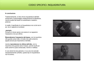 CODICI SPECIFICI: INQUADRATURA


In conclusione

Tradizionalmente, si dice che le inquadrature dall’alto
schiacciano il personaggio enfatizzandone la debolezza,
mentre quelle dal basso ne sottolineano maestà e
potenza.

In realtà, il significato di un’inquadratura non si dà mai in
sé, ma in rapporto al contesto.

 esempio
Poniamo di dover girare una scena in cui appaiono
l’assassino e la sua vittima:

Riprenderemo l’assassino dal basso, con la macchina
che guarda verso l’alto, di modo che sullo schermo
appaia ancora più imponente e temibile;

mentre riprenderemo la vittima dall’alto, con la
macchina che guarda verso il basso, perché risulti poi
sullo schermo quasi schiacciata, inerme e indifesa.

In una storia tra due persone, in cui una non prevale
necessariamente sull’altra, questo tipo di inquadratura
non ha senso.
 