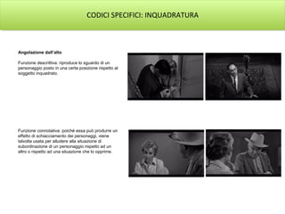 CODICI SPECIFICI: INQUADRATURA
Angolazione dall’alto
Funzione descrittiva: riproduce lo sguardo di un
personaggio posto in una certa posizione rispetto al
soggetto inquadrato.
Funzione connotativa: poiché essa può produrre un
effetto di schiacciamento dei personaggi, viene
talvolta usata per alludere alla situazione di
subordinazione di un personaggio rispetto ad un
altro o rispetto ad una situazione che lo opprime.
 