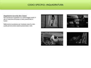 CODICI SPECIFICI: INQUADRATURA
Angolazione raccordo alto e basso
Per riprodurre lo sguardo di un personaggio posto in
alto la macchina da presa si deve posizionata in
basso
Nella scena successiva per mostrare cosa ha visto
quella persona deve essere posizionata in alto.
 