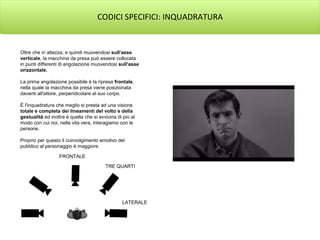 CODICI SPECIFICI: INQUADRATURA
Oltre che in altezza, e quindi muovendosi sull'asse
verticale, la macchina da presa può essere collocata
in punti differenti di angolazione muovendosi sull'asse
orizzontale.
La prima angolazione possibile è la ripresa frontale,
nella quale la macchina da presa viene posizionata
davanti all'attore, perpendicolare al suo corpo.
È l'inquadratura che meglio si presta ad una visione
totale e completa dei lineamenti del volto e della
gestualità ed inoltre è quella che si avvicina di più al
modo con cui noi, nella vita vera, interagiamo con le
persone.
Proprio per questo il coinvolgimento emotivo del
pubblico al personaggio è maggiore.
FRONTALE
TRE QUARTI
LATERALE
 