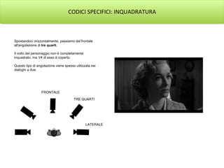 CODICI SPECIFICI: INQUADRATURA
Spostandoci orizzontalmente, passiamo dal frontale
all'angolazione di tre quarti.
Il volto del personaggio non è completamente
inquadrato, ma 1⁄4 di esso è coperto.
Questo tipo di angolazione viene spesso utilizzata nei
dialoghi a due.
FRONTALE
TRE QUARTI
LATERALE
 