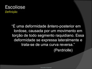 Mazzola & Zaparoli
Escoliose
Definição
“É uma deformidade ântero-posterior em
lordose, causada por um movimento em
torção de todo segmento raquidiano. Essa
deformidade se expressa lateralmente e
trata-se de uma curva reversa.”
(Perdriolle)
 