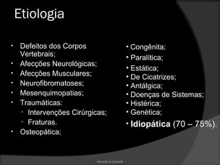 Mazzola & Zaparoli
Etiologia
• Defeitos dos Corpos
Vertebrais;
• Afecções Neurológicas;
• Afecções Musculares;
• Neurofibromatoses;
• Mesenquimopatias;
• Traumáticas:
• Intervenções Cirúrgicas;
• Fraturas.
• Osteopática;
• Congênita;
• Paralítica;
• Estática;
• De Cicatrizes;
• Antálgica;
• Doenças de Sistemas;
• Histérica;
• Genética;
• Idiopática (70 – 75%).
 