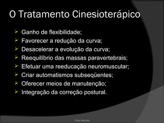 Fábio Mazzola
O Tratamento Cinesioterápico
 Ganho de flexibilidade;
 Favorecer a redução da curva;
 Desacelerar a evolução da curva;
 Reequilíbrio das massas paravertebrais;
 Efetuar uma reeducação neuromuscular;
 Criar automatismos subseqüentes;
 Oferecer meios de manutenção;
 Integração da correção postural.
 