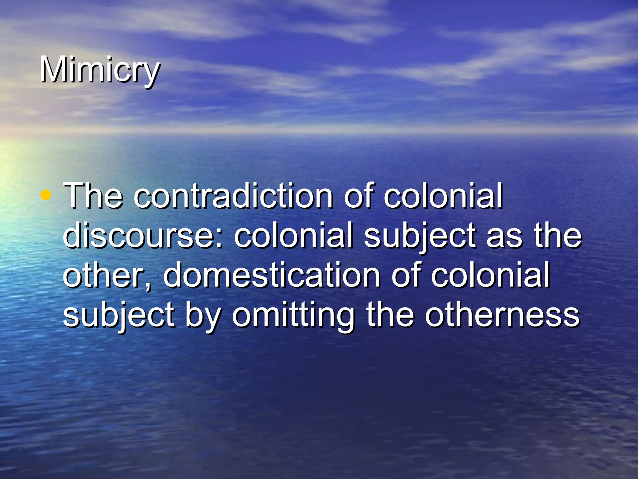 Mimicry   The contradiction of colonial discourse: colonial subject as the other, domestication of colonial subject by omitting the otherness   
