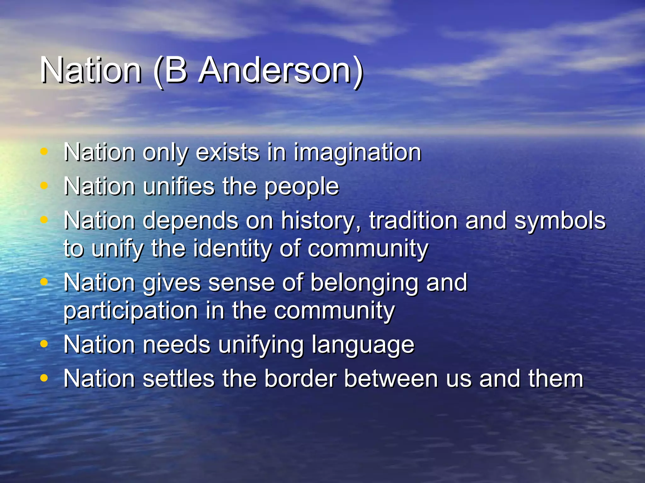 Nation (B Anderson) Nation only exists in imagination Nation unifies the people  Nation depends on history, tradition and symbols to unify the identity of community Nation gives sense of belonging and participation in the community Nation needs unifying language Nation settles the border between us and them  