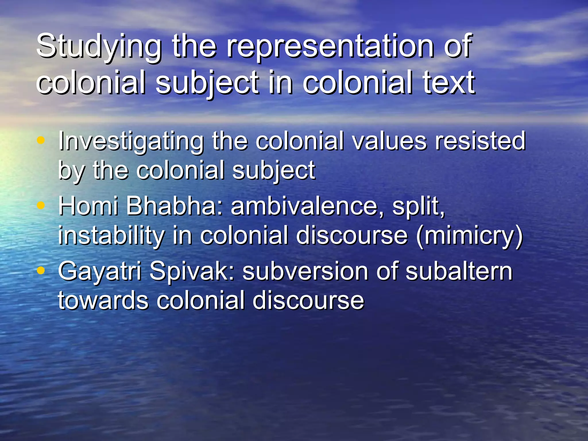 Studying the representation of colonial subject in colonial text Investigating the colonial values resisted by the colonial subject Homi Bhabha: ambivalence, split, instability in colonial discourse (mimicry) Gayatri Spivak: subversion of subaltern towards colonial discourse 