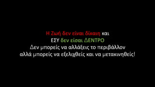 Η Ζωή δεν είναι δίκαιη και
ΕΣΥ δεν είσαι ΔΕΝΤΡΟ
Δεν μπορείς να αλλάξεις το περιβάλλον
αλλά μπορείς να εξελιχθείς και να μετακινηθείς!
 