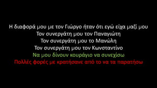 Η διαφορά μου με τον Γιώργο ήταν ότι εγώ είχα μαζί μου
Τον συνεργάτη μου τον Παναγιώτη
Τον συνεργάτη μου το Μανώλη
Τον συνεργάτη μου τον Κωνσταντίνο
Να μου δίνουν κουράγιο να συνεχίσω
Πολλές φορές με κρατήσανε από το να τα παρατήσω
 