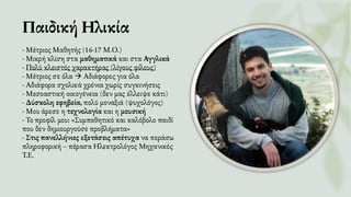 Παιδική Ηλικία
- Μέτριος Μαθητής (16-17 Μ.Ο.)
- Μικρή κλίση στα μαθηματικά και στα Αγγλικά
- Πολύ κλειστός χαρακτήρας (λίγους φίλους)
- Μέτριος σε όλα → Αδιάφορος για όλα
- Αδιάφορα σχολικά χρόνια χωρίς συγκινήσεις
- Μεσοαστική οικογένεια (δεν μας έλλειψε κάτι)
- Δύσκολη εφηβεία, πολύ μοναξιά (ψυχολόγος)
- Μου άρεσε η τεχνολογία και η μουσική
- Το προφίλ μου: «Συμπαθητικό και καλόβολο παιδί
που δεν δημιουργούσε προβλήματα»
- Στις πανελλήνιες εξετάσεις απέτυχα να περάσω
πληροφορική – πέρασα Ηλεκτρολόγος Μηχανικός
Τ.Ε.
 