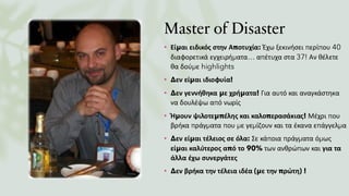 Master of Disaster
• Είμαι ειδικός στην Αποτυχία: Έχω ξεκινήσει περίπου 40
διαφορετικά εγχειρήματα… απέτυχα στα 37! Αν θέλετε
θα δούμε highlights
• Δεν είμαι ιδιοφυία!
• Δεν γεννήθηκα με χρήματα! Για αυτό και αναγκάστηκα
να δουλέψω από νωρίς
• Ήμουν ψιλοτεμπέλης και καλοπερασάκιας! Μέχρι που
βρήκα πράγματα που με γεμίζουν και τα έκανα επάγγελμα
• Δεν είμαι τέλειος σε όλα: Σε κάποια πράγματα όμως
είμαι καλύτερος από το 90% των ανθρώπων και για τα
άλλα έχω συνεργάτες
• Δεν βρήκα την τέλεια ιδέα (με την πρώτη) !
 