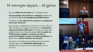 Η «επιτυχία» άργησε… 20 χρόνια
• Έχω μια εκπληκτική σύντροφο και 2 υπέροχους γιούς
• Περιτριγυρίζομαι από αξιόλογους ανθρώπους (φίλους και
γνωστούς) και ζω σε ένα όμορφο χωριό 350 κατοίκων
• Η εργασία μου δεν απαιτεί εδώ και χρόνια την καθημερινή
φυσική μου παρουσία
• Είμαι μέτοχος, συνιδρυτής και Chief Information Officer 2
πολύ πετυχημένων εταιριών τεχνολογίας που απασχολούν
αθροιστικά περίπου 30 άτομα και πελάτες μας είναι πολύ
μεγάλα ονόματα της Ελληνικής αγοράς. Με την ομάδα της
TicTac έχουμε καταφέρει να έχουμε ένα από τα
μεγαλύτερα brands στο χώρο της Κυβερνοασφάλειας στη
χώρα μας, με πολλές διακρίσεις και επιτυχίες.
• Με καλούν σε συνέδρια και ημερίδες και αυτό μου δίνει
τεράστια χαρά, ενώ παράλληλα αρθρογραφώ και
ασχολούμαι με blog μου και το μικρό κανάλι μου στο
Youtube
 