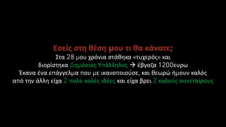 Εσείς στη θέση μου τι θα κάνατε;
Στα 28 μου χρόνια στάθηκα «τυχερός» και
διορίστηκα Δημόσιος Υπάλληλος → έβγαζα 1200ευρω
Έκανα ένα επάγγελμα που με ικανοποιούσε, και θεωρώ ήμουν καλός
από την άλλη είχα 2 πολύ καλές ιδέες και είχα βρει 2 καλούς συνεταίρους
 