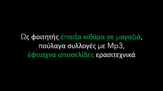 Ως φοιτητής έπαιξα κιθάρα σε μαγαζιά,
πούλαγα συλλογές με Mp3,
έφτιαχνα ιστοσελίδες ερασιτεχνικά
 