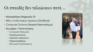 Οι σπουδές δεν τελειώνουν ποτέ…
• Ηλεκτρολόγος Μηχανικός ΤΕ
• MSc in Information Systems (Sheffield)
• Computer Science (Ανοικτό Πανεπιστήμιο)
• Σεμινάρια / Πιστοποιήσεις
• Computer Networks
• Προγραμματισμός
• Ανάκτηση Δεδομένων
• Κυβερνοασφάλεια
• Microsoft Certifications
 