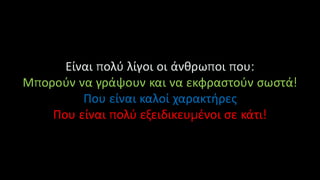 Είναι πολύ λίγοι οι άνθρωποι που:
Μπορούν να γράψουν και να εκφραστούν σωστά!
Που είναι καλοί χαρακτήρες
Που είναι πολύ εξειδικευμένοι σε κάτι!
 