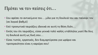 Πρέπει να τον πείσεις ότι…
• Σου αρέσει το αντικείμενο του… μίλα για τη δουλειά του και παίνεψε τον
(σε λογικό βαθμό)
• Εσύ προσωπικά ταιριάζεις ιδανικά σε αυτή τη θέση διότι…
• Εκτός του ότι ταιριάζεις, είσαι γενικά πολύ καλός υπάλληλος γιατί θα δεις
τη δουλειά αυτή ως δική σου…
• Είσαι πιστός, εργατικός, δεν διαμαρτύρεσαι για ωράριο και
προτεραιότητα είναι η καριέρα σου!
 