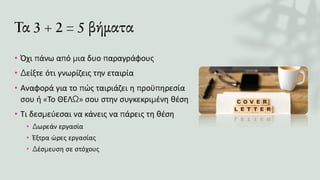 Τα 3 + 2 = 5 βήματα
• Όχι πάνω από μια δυο παραγράφους
• Δείξτε ότι γνωρίζεις την εταιρία
• Αναφορά για το πώς ταιριάζει η προϋπηρεσία
σου ή «Το ΘΕΛΩ» σου στην συγκεκριμένη θέση
• Τι δεσμεύεσαι να κάνεις να πάρεις τη θέση
• Δωρεάν εργασία
• Έξτρα ώρες εργασίας
• Δέσμευση σε στόχους
 