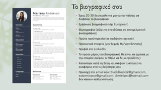 Το βιογραφικό σου
• Έχεις 20-30 δευτερόλεπτα για να τον πείσεις να
διαβάσει το βιογραφικό
• Εμφάνιση βιογραφικού (όχι European)
• Φωτογραφία (αξίζει να επενδύσεις σε επαγγελματική
φωτογράφιση)
• Πρώτα προϋπηρεσία (σε οτιδήποτε σχετικό)
• Προσωπικά στοιχεία (μην ξεχνάς Ημ/νια γέννησης)
• Προφίλ στο LinkedIn
• Το πρώτο μέρος του βιογραφικού θα είναι τα σχετικά με
την εταιρία (σκέψου τι ήθελε να δει ο εργοδότης)
• Κατανόησε καλά τη θέση και σκέψου τι απαιτεί να
αναφέρεις από τις δεξιότητες σου
• Προσοχή στο email σου: BlackDuck32@gmail.com,
exterminator@gmail.com, dimitrisxtc@hotmail.com
δεν κάνουν καλή εντύπωση.
 