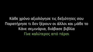 Κάθε χρόνο αξιολόγησε τις δεξιότητες σου
Παρατήρησε τι δεν ξέρουν οι άλλοι και μάθε το
Κάνε σεμινάρια, διάβασε βιβλία
Γίνε καλύτερος από πέρσι
 