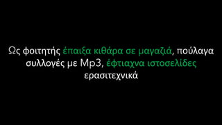 Ως φοιτητής έπαιξα κιθάρα σε μαγαζιά, πούλαγα
συλλογές με Mp3, έφτιαχνα ιστοσελίδες
ερασιτεχνικά
 
