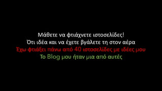 Μάθετε να φτιάχνετε ιστοσελίδες!
Ότι ιδέα και να έχετε βγάλετε τη στον αέρα
Έχω φτιάξει πάνω από 40 ιστοσελίδες με ιδέες μου
Το Blog μου ήταν μια από αυτές
 