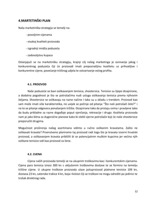 4.MARTETIN?KI PLAN
Na?a marketin?ka strategija se temelji na:
- povoljnim cijenama
- visokoj kvaliteti proizvoda
- izgradnji imid?a poduze?a
- zadovoljstvu kupaca
Oslanjaju?i se na marketin?ku strategiju, krajnji cilj na?eg marketinga je osnivanje jakog i
konkurentnog poduze?a ?iji ?e proizvodi imati prepoznatljivu kvalitetu uz prihvatljive i
konkurentne cijene, pove?anje tr?i?nog udjela te ostvarivanje ve?eg profita.
4.1. PROIZVOD
Na?e poduze?e se bavi oslikavanjem tenisica, shootersica. Tenisice su lijepo dizajnirane,
a dodatna pogodnost je ?to se potro?a?ima nudi usluga oslikavanja tenisica prema njihovim
?eljama. Shootersice se oslikavaju na razne na?ine i tako su u skladu s trendom. Proizvod kao
sam mo?e imati vi?e karakteristika, no uvijek se po?inje od pitanja ''?to na?i potro?a?i ?ele?'' i
na to se pitanje odgovara pona?anjem tr?i?ta. Dizajnirane tako da pristaju svima i pravljene tako
da budu prikladne za razne doga?aje poput vjen?anja, rekreacije i drugo. Kvaliteta proizvoda
nam je jako bitna za dugoro?ne planove kako bi stekli vjerne potro?a?e koji ?e na?e shootersice
preporu?iti drugima.
Mogu?nost pro?irenja na?eg asortimana vidimo u ru?no oslikanim kravatama. Za?to ne
oslikavati kravate? Prvenstveno planiramo taj proizvod radi toga ?to je kravata izvorni hrvatski
proizvod, a oslikavanjem kravata pribli?ili bi se potencijalnim mu?kim kupcima jer ve?ina njih
oslikane tenisice vidi kao proizvod za ?ene.
4.2. CIJENA
Cijena na?ih proizvoda temelji se na ukupnim tro?kovima kao i konkurentskim cijenama.
Cijena para tenisica iznosi 300 kn s uklju?enim tro?kovima dostave te se formira na temelju
tr?i?ne cijene. U ukupne tro?kove proizvoda ulaze poluproizvod platnene tenisice 109 kn,
dostava 23 kn, satenske trakice 4 kn, boja i kistovi ?iji se tro?kovi ne mogu odrediti po jedinici te
tro?ak direktnog rada.
12
 