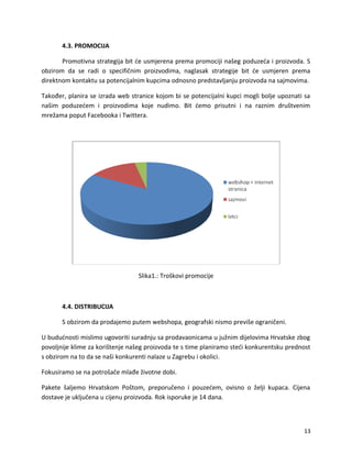 4.3. PROMOCIJA
Promotivna strategija bit ?e usmjerena prema promociji na?eg poduze?a i proizvoda. S
obzirom da se radi o specifi?nim proizvodima, naglasak strategije bit ?e usmjeren prema
direktnom kontaktu sa potencijalnim kupcima odnosno predstavljanju proizvoda na sajmovima.
Tako?er, planira se izrada web stranice kojom bi se potencijalni kupci mogli bolje upoznati sa
na?im poduze?em i proizvodima koje nudimo. Bit ?emo prisutni i na raznim dru?tvenim
mre?ama poput Facebooka i Twittera.
Slika1.: Tro?kovi promocije
4.4. DISTRIBUCIJA
S obzirom da prodajemo putem webshopa, geografski nismo previ?e ograni?eni.
U budu?nosti mislimo ugovoriti suradnju sa prodavaonicama u ju?nim dijelovima Hrvatske zbog
povoljnije klime za kori?tenje na?eg proizvoda te s time planiramo ste?i konkurentsku prednost
s obzirom na to da se na?i konkurenti nalaze u Zagrebu i okolici.
Fokusiramo se na potro?a?e mla?e ?ivotne dobi.
Pakete ?aljemo Hrvatskom Po?tom, preporu?eno i pouze?em, ovisno o ?elji kupaca. Cijena
dostave je uklju?ena u cijenu proizvoda. Rok isporuke je 14 dana.
13
 