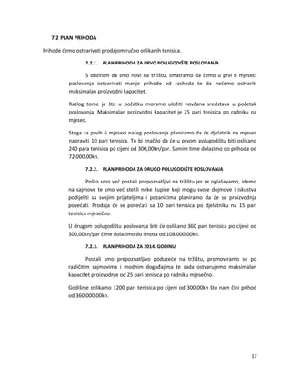 7.2 PLAN PRIHODA
Prihode ?emo ostvarivati prodajom ru?no oslikanih tenisica.
7.2.1. PLAN PRIHODA ZA PRVO POLUGODI?TE POSLOVANJA
S obzirom da smo novi na tr?i?tu, smatramo da ?emo u prvi 6 mjeseci
poslovanja ostvarivati manje prihode od rashoda te da ne?emo ostvariti
maksimalan proizvodni kapacitet.
Razlog tome je ?to u po?etku moramo ulo?iti nov?ana sredstava u po?etak
poslovanja. Maksimalan proizvodni kapacitet je 25 pari tenisica po radniku na
mjesec.
Stoga za prvih 6 mjeseci na?eg poslovanja planiramo da ?e djelatnik na mjesec
napraviti 10 pari tenisica. To bi zna?ilo da ?e u prvom polugodi?tu biti oslikano
240 para tenisica po cijeni od 300,00kn/par. Samim time dolazimo do prihoda od
72.000,00kn.
7.2.2. PLAN PRIHODA ZA DRUGO POLUGODI?TE POSLOVANJA
Po?to smo ve? postali prepoznatljivi na tr?i?tu jer se ogla?avamo, idemo
na sajmove te smo ve? stekli neke kupice koji mogu svoje dojmove i iskustva
podijeliti sa svojim prijateljima i pozanicima planiramo da ?e se proizvodnja
pove?ati. Prodaja ?e se pove?ati sa 10 pari tenisica po djelatniku na 15 pari
tenisica mjese?no.
U drugom polugodi?tu poslovanja biti ?e oslikano 360 pari tenisica po cijeni od
300,00kn/par ?ime dolazimo do iznosa od 108.000,00kn.
7.2.3. PLAN PRIHODA ZA 2014. GODINU
Postali smo prepoznatljivo poduze?e na tr?i?tu, promoviramo se po
razli?itim sajmovima i modnim doga?ajima te sada ostvarujemo maksimalan
kapacitet proizvodnje od 25 pari tenisica po radniku mjese?no.
Godi?nje oslikamo 1200 pari tenisica po cijeni od 300,00kn ?to nam ?ini prihod
od 360.000,00kn.
17
 