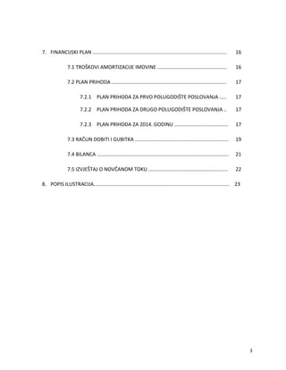 7. FINANCIJSKI PLAN ............................................................................................... 16
7.1 TRO?KOVI AMORTIZACIJE IMOVINE ................................................. 16
7.2 PLAN PRIHODA ................................................................................. 17
7.2.1 PLAN PRIHODA ZA PRVO POLUGODI?TE POSLOVANJA ..... 17
7.2.2 PLAN PRIHODA ZA DRUGO POLUGODI?TE POSLOVANJA .. 17
7.2.3 PLAN PRIHODA ZA 2014. GODINU ...................................... 17
7.3 RA?UN DOBITI I GUBITKA .................................................................. 19
7.4 BILANCA ............................................................................................. 21
7.5 IZVJE?TAJ O NOV?ANOM TOKU ........................................................ 22
8. POPIS ILUSTRACIJA................................................................................................ 23
3
 