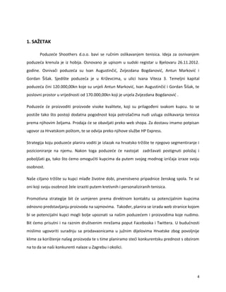 1. SA?ETAK
Poduze?e Shoothers d.o.o. bavi se ru?nim oslikavanjem tenisica. Ideja za osnivanjem
poduze?a krenula je iz hobija. Osnovano je upisom u sudski registar u Bjelovaru 26.11.2012.
godine. Osniva?i poduze?a su Ivan Augustin?i?, Zvijezdana Bogdanovi?, Antun Markovi? i
Gordan ?i?ak. Sjedi?te poduze?a je u Kri?evcima, u ulici Ivana Viteza 3. Temeljni kapital
poduze?a ?ini 120.000,00kn koje su unjeli Antun Markovi?, Ivan Augustin?i? i Gordan ?i?ak, te
poslovni prostor u vrijednosti od 170.000,00kn koji je unjela Zvijezdana Bogdanovi? .
Poduze?e ?e proizvoditi proizvode visoke kvalitete, koji su prilago?eni svakom kupcu. to se
posti?e tako ?to postoji dodatna pogodnost koja potro?a?ima nudi usluga oslikavanja tenisica
prema njihovim ?eljama. Prodaja ?e se obavljati preko web shopa. Za dostavu imamo potpisan
ugovor za Hrvatskom po?tom, te se odvija preko njihove slu?be HP Express.
Strategija koju poduze?e planira voditi je izlazak na hrvatsko tr?i?te te njegovo segmentiranje i
pozicioniranje na njemu. Nakon toga poduze?e ?e nastojat zadr?avati postignuti polo?aj i
pobolj?ati ga, tako ?to ?emo omogu?iti kupcima da putem svojeg modnog izri?aja izraze svoju
osobnost.
Na?e ciljano tr?i?te su kupci mla?e ?ivotne dobi, prvenstveno pripadnice ?enskog spola. Te svi
oni koji svoju osobnost ?ele izraziti putem kretivnih i personaliziranih tenisica.
Promotivna strategije bit ?e usmjeren prema direktnom kontaktu sa potencijalnim kupcima
odnosno predstavljanju proizvoda na sajmovima. Tako?er, planira se izrada web stranice kojom
bi se potencijalni kupci mogli bolje upoznati sa na?im poduze?em i proizvodima koje nudimo.
Bit ?emo prisutni i na raznim dru?tvenim mre?ama poput Facebooka i Twittera. U budu?nosti
mislimo ugovoriti suradnju sa prodavaonicama u ju?nim dijelovima Hrvatske zbog povoljnije
klime za kori?tenje na?eg proizvoda te s time planiramo ste?i konkurentsku prednost s obzirom
na to da se na?i konkurenti nalaze u Zagrebu i okolici.
4
 