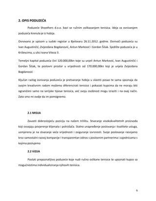 2. OPIS PODUZE?A
Poduze?e Shoothers d.o.o. bavi se ru?nim oslikavanjem tenisica. Ideja za osnivanjem
poduze?a krenula je iz hobija.
Osnovano je upisom u sudski registar u Bjelovaru 26.11.2012. godine. Osniva?i poduze?a su
Ivan Augustin?i?, Zvijezdana Bogdanovi?, Antun Markovi? i Gordan ?i?ak. Sjedi?te poduze?a je u
Kri?evcima, u ulici Ivana Viteza 3.
Temeljni kapital poduze?a ?ini 120.000,00kn koje su unjeli Antun Markovi?, Ivan Augustin?i? i
Gordan ?i?ak, te poslovni prostor u vrijednosti od 170.000,00kn koji je unjela Zvijezdana
Bogdanovi?
Klju?an razlog osnivanja poduze?a je pretvaranje hobija u vlastiti posao te sama spoznaja da
svojim kreativnim radom mo?emo diferencirati tenisice i pokazati kupcima da ne moraju biti
ograni?eni samo na serijske tipove tenisica, ve? svoju osobnost mogu izraziti i na ovaj na?in.
Zato smo mi ovdje da im pomognemo.
2.1 MISIJA
Zauzeti dobrostoje?u poziciju na na?em tr?i?tu. Stvaranje visokokvalitetnih proizvoda
koji osvajaju povjerenje klijenata i potro?a?a. Stalno unapre?enje poslovanja i kvalitete usluga,
usmjerena je na stvaranje ve?e vrijednosti i osiguranje izvrsnosti. Svoje poslovanje razvijamo
kroz samostalni razvoj kompanije i transparentan odnos s poslovnim partnerima i zajednicama s
kojima poslujemo
2.2 VIZIJA
Postati prepoznatljivo poduze?e koje nudi ru?no oslikane tenisice te upoznati kupce sa
mogu?nostima individualiziranja njihovih tenisica.
6
 